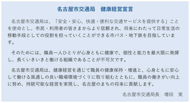 健康経営宣言（要約）　名古屋市交通局は安全安心、快適便利な交通サービスを提供することを使命とし、将来にわたって日常生活の移動手段としての役割を担っていくことができる市バス地下鉄を目指しています。健康経営を通じて職員の健康保持・増進と、安心して働ける風通しの良い職場環境づくりに取り組むとともに、職員の働きがい向上に努め、持続可能な経営を実現し、名古屋のまちの将来に貢献します。 名古屋市交通局長　増田　実
